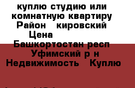 куплю студию или 1-комнатную квартиру › Район ­ кировский › Цена ­ 1 800 000 - Башкортостан респ., Уфимский р-н Недвижимость » Куплю   